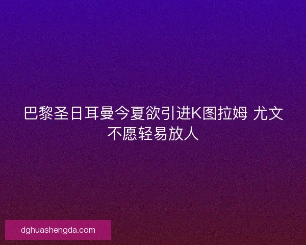 巴黎圣日耳曼今夏欲引进K图拉姆 尤文不愿轻易放人