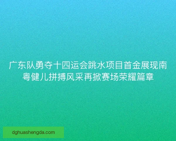 广东队勇夺十四运会跳水项目首金展现南粤健儿拼搏风采再掀赛场荣耀篇章