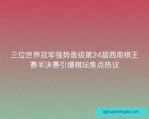 三位世界冠军强势晋级第24届西南棋王赛半决赛引爆棋坛焦点热议