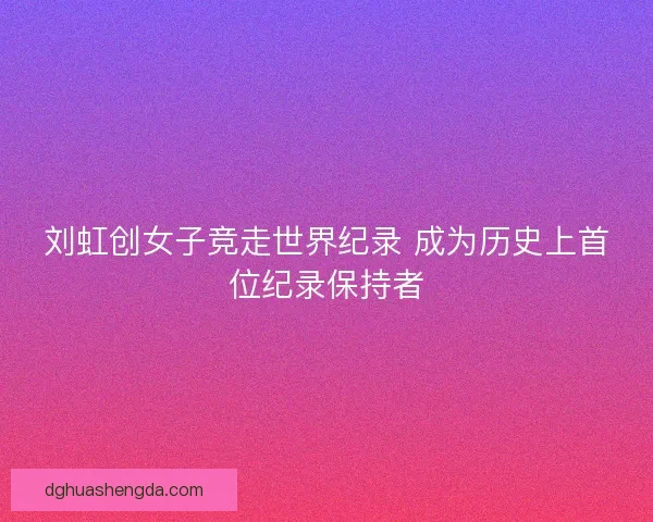 刘虹创女子竞走世界纪录 成为历史上首位纪录保持者